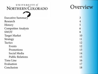 Overview
Executive Summary         3
Research                  4
History                   5
Competitor Analysis       6
SWOT                      8
Target Market             10
Strategy                  11
Tactics                   12
    Events                12
    Promotions            13
    Social Media          14
    Public Relations      15
Time Line                 16
Evaluation                17
Conclusion                18
 