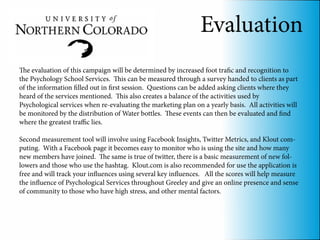 Evaluation
The evaluation of this campaign will be determined by increased foot trafic and recognition to
the Psychology School Services. This can be measured through a survey handed to clients as part
of the information filled out in first session. Questions can be added asking clients where they
heard of the services mentioned. This also creates a balance of the activities used by
Psychological services when re-evaluating the marketing plan on a yearly basis. All activities will
be monitored by the distribution of Water bottles. These events can then be evaluated and find
where the greatest traffic lies.

Second measurement tool will involve using Facebook Insights, Twitter Metrics, and Klout com-
puting. With a Facebook page it becomes easy to monitor who is using the site and how many
new members have joined. The same is true of twitter, there is a basic measurement of new fol-
lowers and those who use the hashtag. Klout.com is also recommended for use the application is
free and will track your influences using several key influences. All the scores will help measure
the influence of Psychological Services throughout Greeley and give an online presence and sense
of community to those who have high stress, and other mental factors.
 