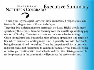 Executive Summary

To bring the Psychological Services Clinic an increased response rate and
foot traffic using serveral different techniques.
Targeting Two different markets starting at the Local High Schools more
specifically the seniors. Second, focusing with the middle age working pop-
ulation of Greeley. These two markets are the most effective to target.
Given limited time and budget the most effective opperation is to target on-
line where many are allocating more time. Especially now with Facebook
being the most visited site online. Then the campaign will focus on attend-
ing local events not just limited to campus life and activites but also setting
up active partcipation With local schools and charities. Giving a more ef-
fective presence in the community will promote the services further.
 