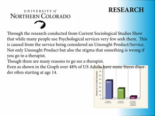 RESEARCH


Through the research conducted from Current Sociological Studies Show
that while many people use Psychological services very few seek them. This
is caused from the service being considered an Unsought Product/Service.
Not only Unsought Product but also the stigma that something is wrong if
you go to a therapist.
Though there are many reasons to go see a therapist.
Even as shown in the Graph over 48% of US Adults have some Stress disor-
der often starting at age 14.
 