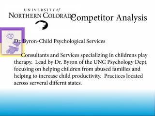 Competitor Analysis

Dr. Byron-Child Psychological Services

   Consultants and Services specializing in childrens play
therapy. Lead by Dr. Byron of the UNC Psychology Dept.
focusing on helping children from abused families and
helping to increase child productivity. Practices located
across serveral differnt states.
 