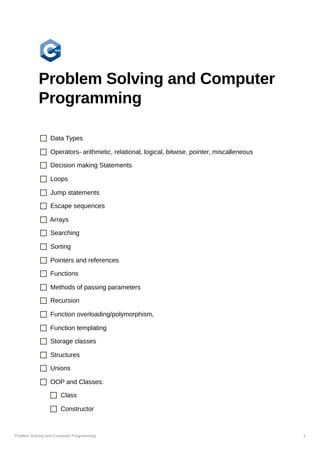 Problem Solving and Computer Programming 1
Problem Solving and Computer
Programming
Data Types
Operators- arithmetic, relational, logical, bitwise, pointer, miscalleneous
Decision making Statements
Loops
Jump statements
Escape sequences
Arrays
Searching
Sorting
Pointers and references
Functions
Methods of passing parameters
Recursion
Function overloading/polymorphism,
Function templating
Storage classes
Structures
Unions
OOP and Classes:
Class
Constructor
 