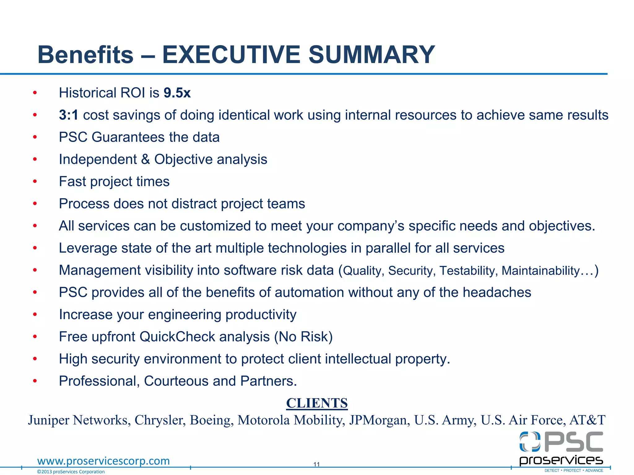 ©2013 proServices Corporation
www.proservicescorp.com
Benefits – EXECUTIVE SUMMARY
• Historical ROI is 9.5x
• 3:1 cost savings of doing identical work using internal resources to achieve same results
• PSC Guarantees the data
• Independent & Objective analysis
• Fast project times
• Process does not distract project teams
• All services can be customized to meet your company‟s specific needs and objectives.
• Leverage state of the art multiple technologies in parallel for all services
• Management visibility into software risk data (Quality, Security, Testability, Maintainability…)
• PSC provides all of the benefits of automation without any of the headaches
• Increase your engineering productivity
• Free upfront QuickCheck analysis (No Risk)
• High security environment to protect client intellectual property.
• Professional, Courteous and Partners.
11
CLIENTS
Juniper Networks, Chrysler, Boeing, Motorola Mobility, JPMorgan, U.S. Army, U.S. Air Force, AT&T
 