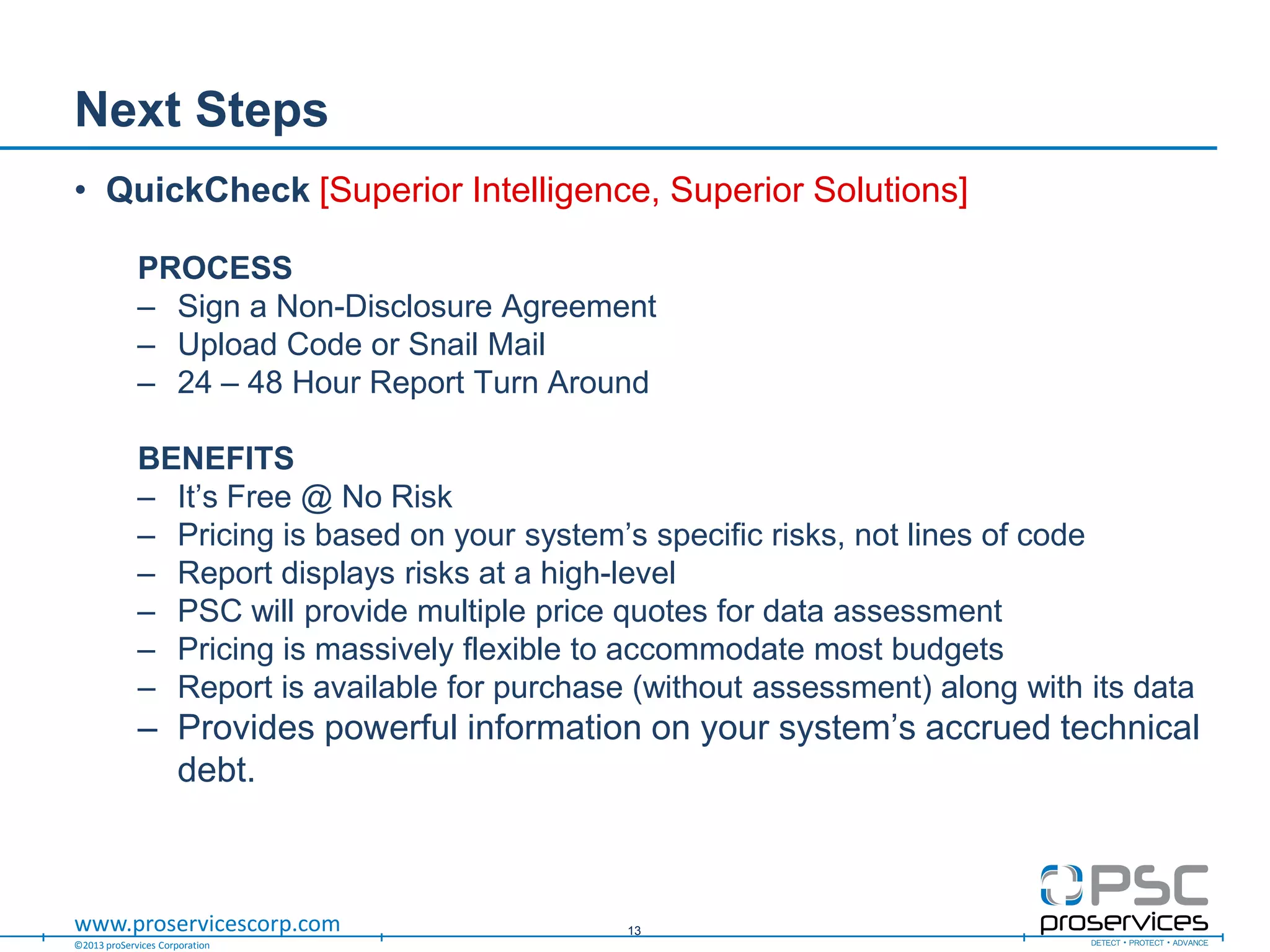 ©2013 proServices Corporation
www.proservicescorp.com
Next Steps
• QuickCheck [Superior Intelligence, Superior Solutions]
PROCESS
– Sign a Non-Disclosure Agreement
– Upload Code or Snail Mail
– 24 – 48 Hour Report Turn Around
BENEFITS
– It‟s Free @ No Risk
– Pricing is based on your system‟s specific risks, not lines of code
– Report displays risks at a high-level
– PSC will provide multiple price quotes for data assessment
– Pricing is massively flexible to accommodate most budgets
– Report is available for purchase (without assessment) along with its data
– Provides powerful information on your system‟s accrued technical
debt.
13
 