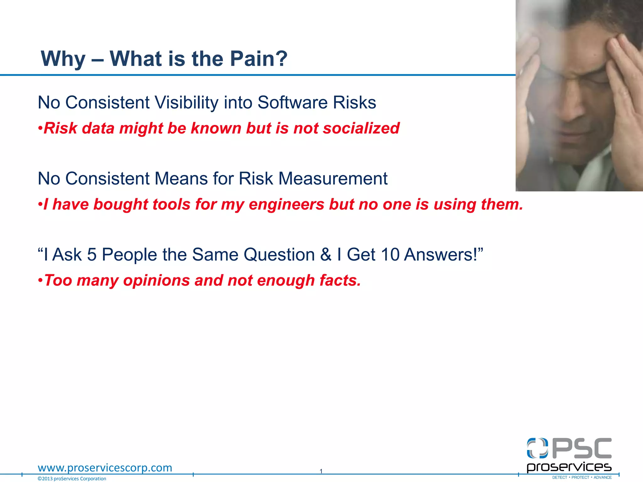 ©2013 proServices Corporation
www.proservicescorp.com
Why – What is the Pain?
1
No Consistent Visibility into Software Risks
•Risk data might be known but is not socialized
No Consistent Means for Risk Measurement
•I have bought tools for my engineers but no one is using them.
“I Ask 5 People the Same Question & I Get 10 Answers!”
•Too many opinions and not enough facts.
 