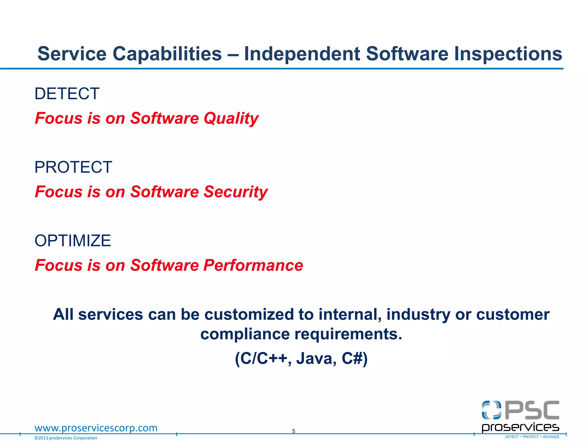 ©2013 proServices Corporation
www.proservicescorp.com
DETECT
Focus is on Software Quality
PROTECT
Focus is on Software Security
OPTIMIZE
Focus is on Software Performance
All services can be customized to internal, industry or customer
compliance requirements.
(C/C++, Java, C#)
Service Capabilities – Independent Software Inspections
5
 