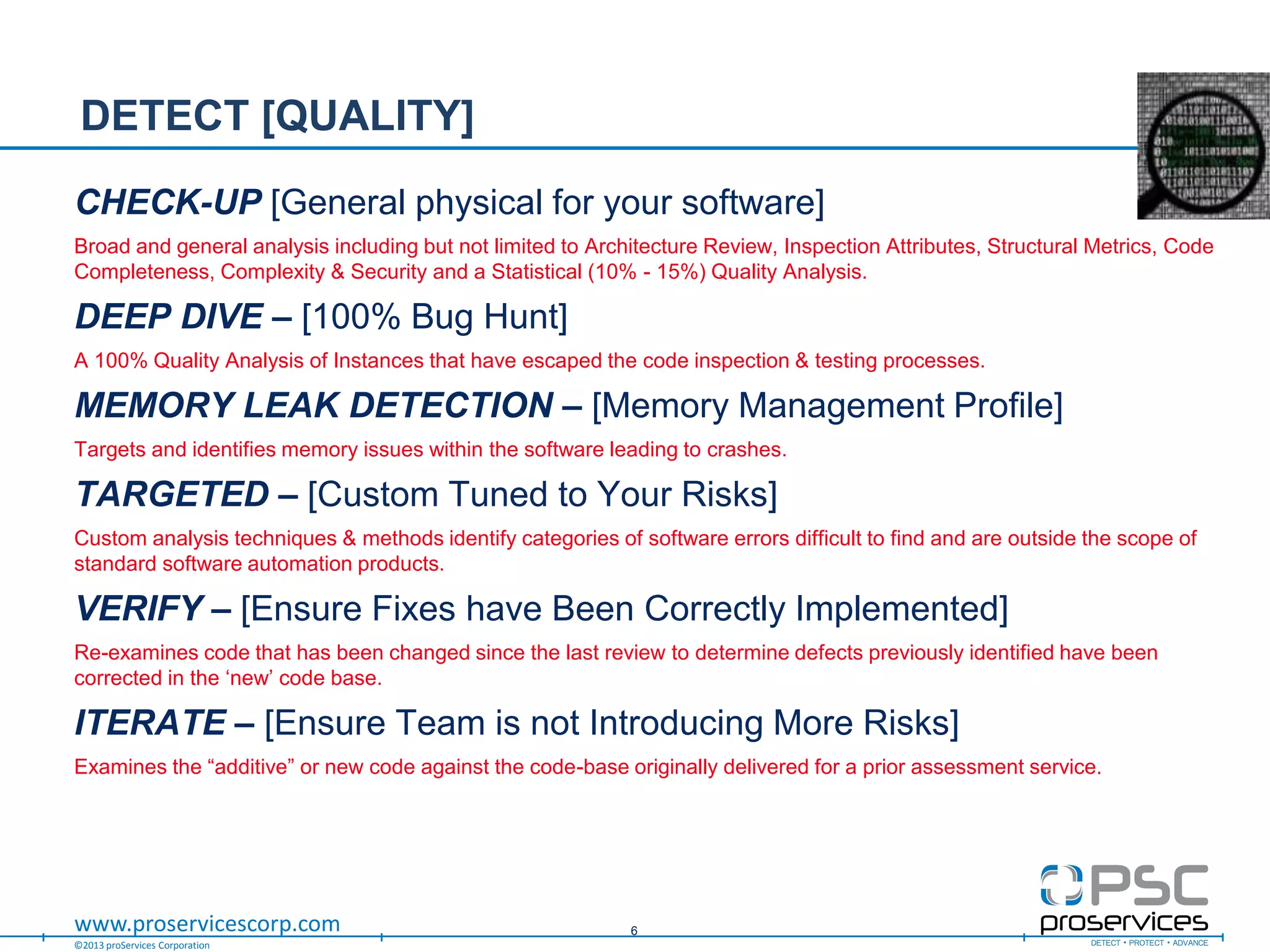 ©2013 proServices Corporation
www.proservicescorp.com
CHECK-UP [General physical for your software]
Broad and general analysis including but not limited to Architecture Review, Inspection Attributes, Structural Metrics, Code
Completeness, Complexity & Security and a Statistical (10% - 15%) Quality Analysis.
DEEP DIVE – [100% Bug Hunt]
A 100% Quality Analysis of Instances that have escaped the code inspection & testing processes.
MEMORY LEAK DETECTION – [Memory Management Profile]
Targets and identifies memory issues within the software leading to crashes.
TARGETED – [Custom Tuned to Your Risks]
Custom analysis techniques & methods identify categories of software errors difficult to find and are outside the scope of
standard software automation products.
VERIFY – [Ensure Fixes have Been Correctly Implemented]
Re-examines code that has been changed since the last review to determine defects previously identified have been
corrected in the „new‟ code base.
ITERATE – [Ensure Team is not Introducing More Risks]
Examines the “additive” or new code against the code-base originally delivered for a prior assessment service.
DETECT [QUALITY]
6
 