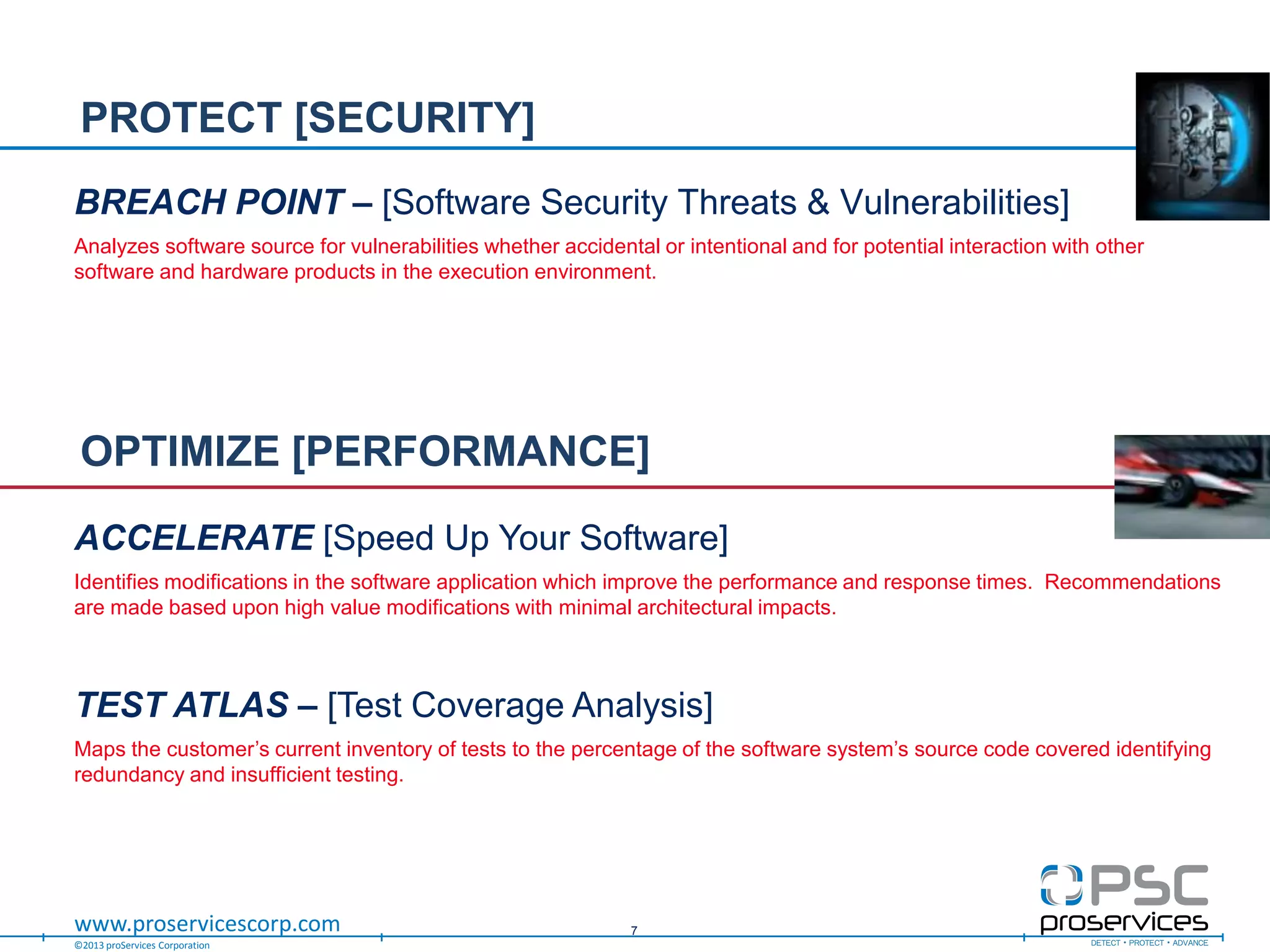 ©2013 proServices Corporation
www.proservicescorp.com
BREACH POINT – [Software Security Threats & Vulnerabilities]
Analyzes software source for vulnerabilities whether accidental or intentional and for potential interaction with other
software and hardware products in the execution environment.
PROTECT [SECURITY]
7
ACCELERATE [Speed Up Your Software]
Identifies modifications in the software application which improve the performance and response times. Recommendations
are made based upon high value modifications with minimal architectural impacts.
TEST ATLAS – [Test Coverage Analysis]
Maps the customer‟s current inventory of tests to the percentage of the software system‟s source code covered identifying
redundancy and insufficient testing.
OPTIMIZE [PERFORMANCE]
 