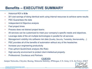 ©2013 proServices Corporation
www.proservicescorp.com
Benefits – EXECUTIVE SUMMARY
• Historical ROI is 9.5x
• 3:1 cost savings of doing identical work using internal resources to achieve same results
• PSC Guarantees the data
• Independent & Objective analysis
• Fast project times
• Process does not distract project teams
• All services can be customized to meet your company‟s specific needs and objectives.
• Leverage state of the art multiple technologies in parallel for all services
• Management visibility into software risk data (Quality, Security, Testability, Maintainability…)
• PSC provides all of the benefits of automation without any of the headaches
• Increase your engineering productivity
• Free upfront QuickCheck analysis (No Risk)
• High security environment to protect client intellectual property.
• Professional, Courteous and Partners.
11
CLIENTS
Juniper Networks, Chrysler, Boeing, Motorola Mobility, JPMorgan, U.S. Army, U.S. Air Force, AT&T
 