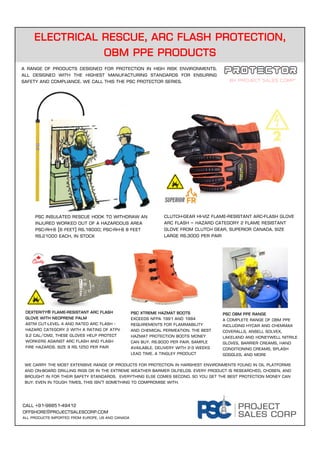 Electrical rescue, arc flash protection,
OBM PPE products
Call +91-98851-49412
offshore@projectsalescorp.com
All Products imported from Europe, us and Canada
By project sales corp*
A range of products designed for protection in high risk environments.
All designed with the highest manufacturing standards for ensuring
safety and compliance. We call this the psc protector series.
Psc Insulated rescue hook to withdraw an
injured worked out of a hazardous area
psc-rh-6 (6 feet) Rs.18000; psc-RH-8 8 feet
rs.21000 each, in stock
Clutch-gear Hi-Viz Flame-Resistant Arc-Flash glove
Arc Flash – Hazard Category 2 flame resistant
glove from Clutch Gear, superior Canada. Size
large rs.3000 per pair
Dexterity® Flame-Resistant Arc Flash
Glove with Neoprene Palm
ASTM cut-level 4 and rated Arc Flash -
Hazard Category 2 with a rating of ATPV
9.2 cal/cm2, these gloves help protect
workers against arc flash and flash
fire hazards. Size 9 Rs.1250 per pair
Psc xtreme hazmat boots
Exceeds NFPA 1991 and 1994
requirements for flammability
and chemical permeation. The best
hazmat protection boots money
can buy. Rs.9000 per pair. Sample
available. Delivery with 2-3 weeks
lead time. A TINGLEY product
We carry the most extensive range of products for protection in harshest environments found in oil platforms
and on-board drilling rigs or in the extreme weather Barmer oilfields. Every product is researched, chosen, and
brought in for their safety standards. Everything else comes second. So you get the best protection money can
buy. Even In tough times, this isn’t something to compromise with.
PSC OBM PPE RANGE
A complete range of obm ppe
including hycar and chemmax
coveralls, ansell solvex,
Lakeland and Honeywell nitrile
gloves, barrier creams, hand
conditioning creams, splash
goggles, and more
 