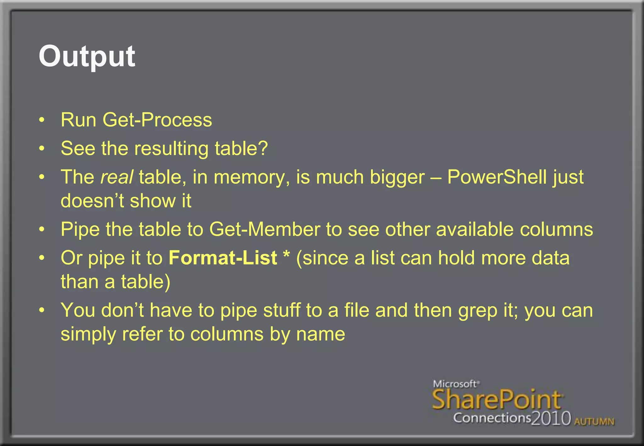 OutputRun Get-ProcessSee the resulting table?The real table, in memory, is much bigger – PowerShell just doesn’t show itPipe the table to Get-Member to see other available columnsOr pipe it to Format-List * (since a list can hold more data than a table)You don’t have to pipe stuff to a file and then grep it; you can simply refer to columns by name