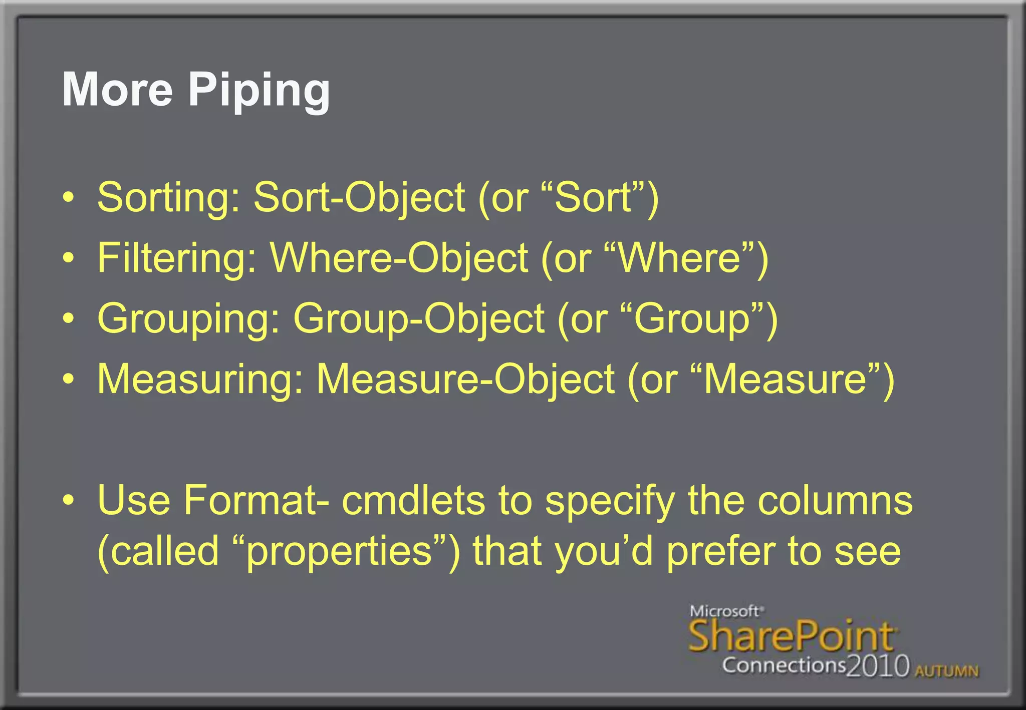 More PipingSorting: Sort-Object (or “Sort”)Filtering: Where-Object (or “Where”)Grouping: Group-Object (or “Group”)Measuring: Measure-Object (or “Measure”)Use Format- cmdlets to specify the columns (called “properties”) that you’d prefer to see