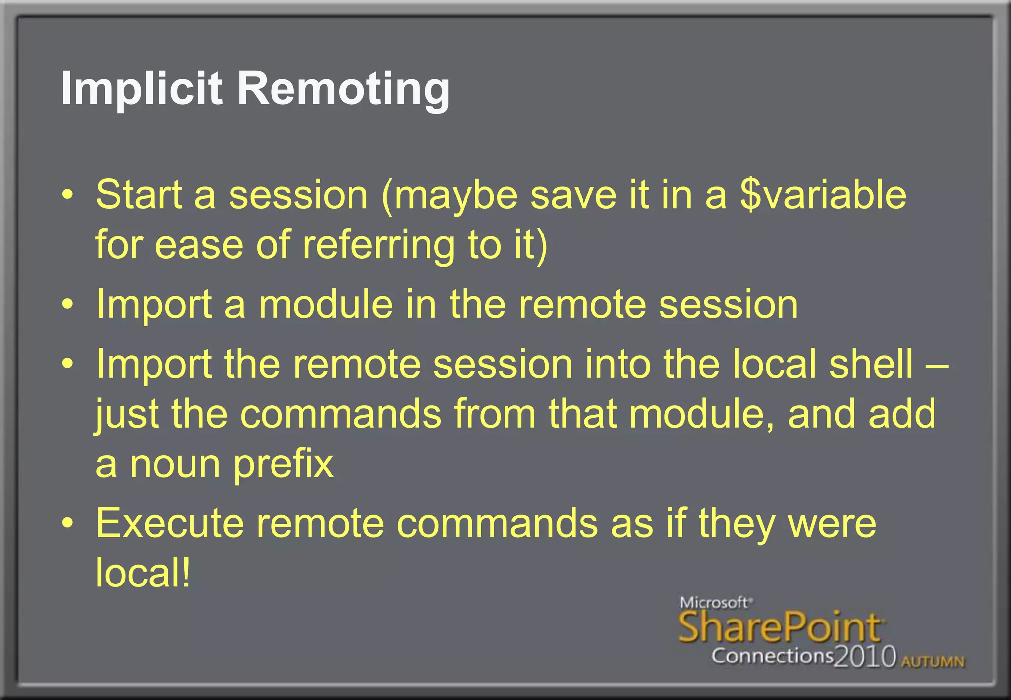 Implicit RemotingStart a session (maybe save it in a $variable for ease of referring to it)Import a module in the remote sessionImport the remote session into the local shell – just the commands from that module, and add a noun prefixExecute remote commands as if they were local!