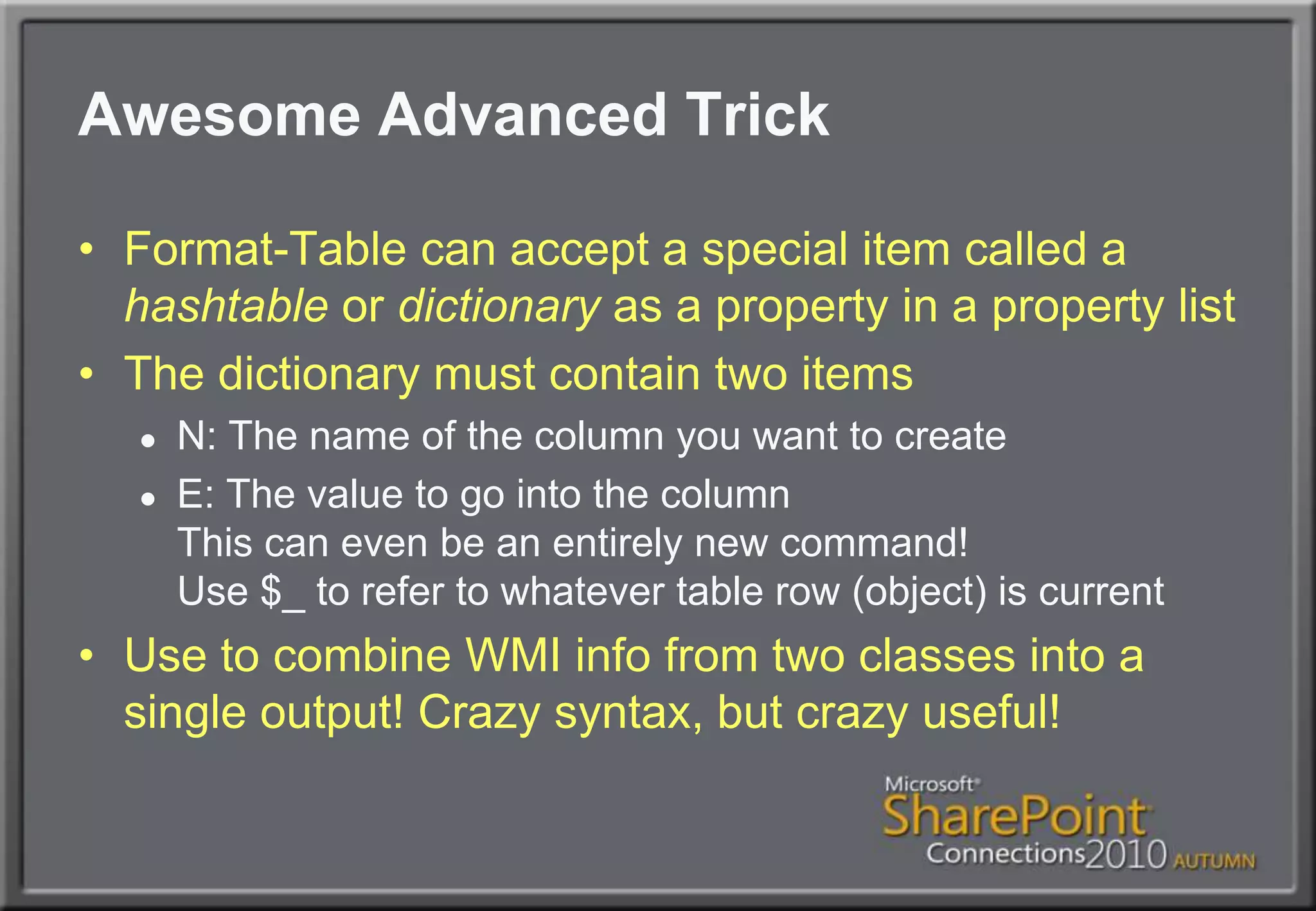 Awesome Advanced TrickFormat-Table can accept a special item called a hashtable or dictionary as a property in a property listThe dictionary must contain two itemsN: The name of the column you want to createE: The value to go into the columnThis can even be an entirely new command!Use $_ to refer to whatever table row (object) is currentUse to combine WMI info from two classes into a single output! Crazy syntax, but crazy useful!