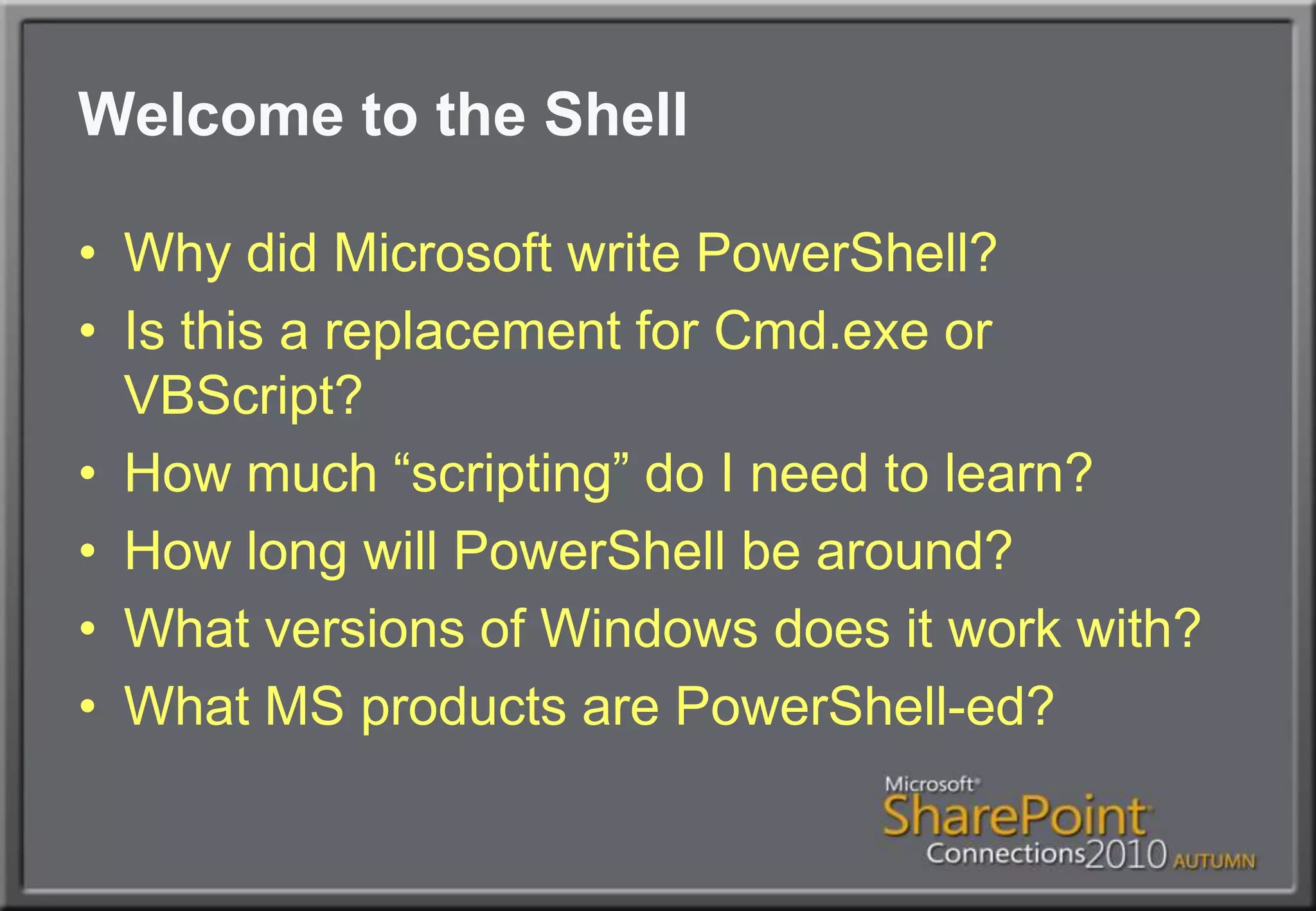Welcome to the ShellWhy did Microsoft write PowerShell?Is this a replacement for Cmd.exe or VBScript?How much “scripting” do I need to learn?How long will PowerShell be around?What versions of Windows does it work with?What MS products are PowerShell-ed?