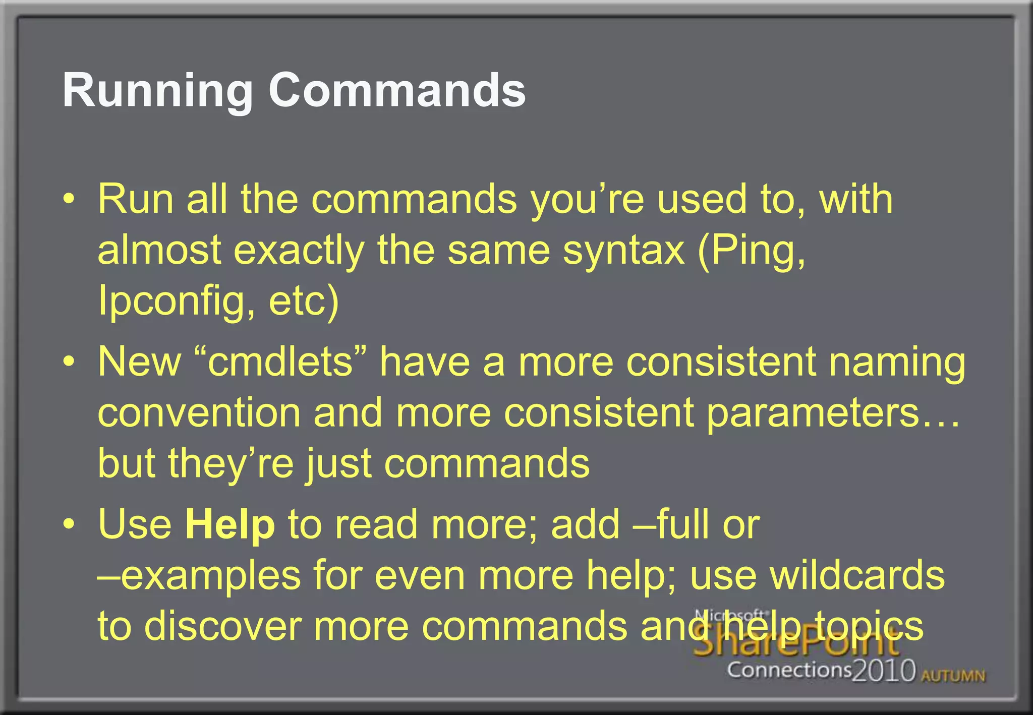 Running CommandsRun all the commands you’re used to, with almost exactly the same syntax (Ping, Ipconfig, etc)New “cmdlets” have a more consistent naming convention and more consistent parameters… but they’re just commandsUse Help to read more; add –full or –examples for even more help; use wildcards to discover more commands and help topics