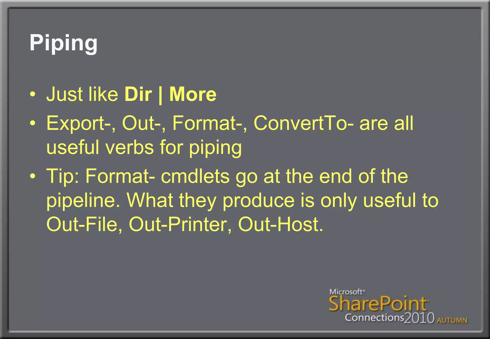 PipingJust like Dir | MoreExport-, Out-, Format-, ConvertTo- are all useful verbs for pipingTip: Format- cmdlets go at the end of the pipeline. What they produce is only useful to Out-File, Out-Printer, Out-Host.