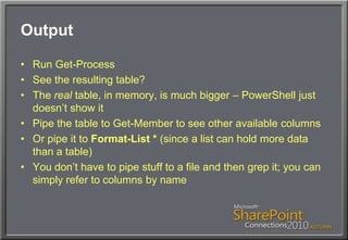 OutputRun Get-ProcessSee the resulting table?The real table, in memory, is much bigger – PowerShell just doesn’t show itPipe the table to Get-Member to see other available columnsOr pipe it to Format-List * (since a list can hold more data than a table)You don’t have to pipe stuff to a file and then grep it; you can simply refer to columns by name