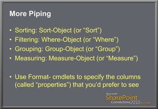 More PipingSorting: Sort-Object (or “Sort”)Filtering: Where-Object (or “Where”)Grouping: Group-Object (or “Group”)Measuring: Measure-Object (or “Measure”)Use Format- cmdlets to specify the columns (called “properties”) that you’d prefer to see