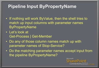 Pipeline Input ByPropertyNameIf nothing will work ByValue, then the shell tries to match up input columns with parameter names ByPropertyNameLet’s look atGet-Process | Get-MemberDo any of those column names match up with parameter names of Stop-Service?Do the matching parameter names accept input from the pipeline ByPropertyName?