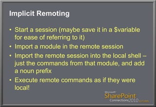 Implicit RemotingStart a session (maybe save it in a $variable for ease of referring to it)Import a module in the remote sessionImport the remote session into the local shell – just the commands from that module, and add a noun prefixExecute remote commands as if they were local!