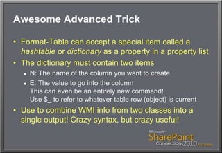 Awesome Advanced TrickFormat-Table can accept a special item called a hashtable or dictionary as a property in a property listThe dictionary must contain two itemsN: The name of the column you want to createE: The value to go into the columnThis can even be an entirely new command!Use $_ to refer to whatever table row (object) is currentUse to combine WMI info from two classes into a single output! Crazy syntax, but crazy useful!