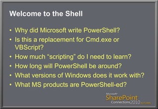 Welcome to the ShellWhy did Microsoft write PowerShell?Is this a replacement for Cmd.exe or VBScript?How much “scripting” do I need to learn?How long will PowerShell be around?What versions of Windows does it work with?What MS products are PowerShell-ed?