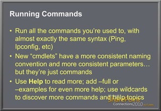 Running CommandsRun all the commands you’re used to, with almost exactly the same syntax (Ping, Ipconfig, etc)New “cmdlets” have a more consistent naming convention and more consistent parameters… but they’re just commandsUse Help to read more; add –full or –examples for even more help; use wildcards to discover more commands and help topics