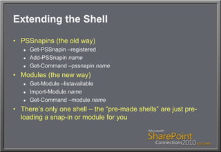 Extending the ShellPSSnapins (the old way)Get-PSSnapin –registeredAdd-PSSnapinnameGet-Command –pssnapinnameModules (the new way)Get-Module –listavailableImport-Module nameGet-Command –module nameThere’s only one shell – the “pre-made shells” are just pre-loading a snap-in or module for you