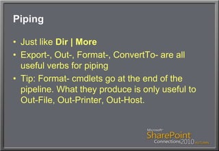 PipingJust like Dir | MoreExport-, Out-, Format-, ConvertTo- are all useful verbs for pipingTip: Format- cmdlets go at the end of the pipeline. What they produce is only useful to Out-File, Out-Printer, Out-Host.