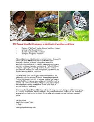 PSC Rescue Sheet for Emergency protection in all weather conditions
 Retains 90% of body heat or deflects heat from the sun.
 Waterproof and weatherproof.
 Durable Mylar insert for insulation.
 Compact emergency protection.
Advanced aluminized dual-sided thermal blankets are designed to
retain up to 90% of body heat and are perfect for use in
emergency survival situations. Blankets are waterproof,
windproof, and moisture-proof, helping to keep you dry in damp,
wet, rainy, and downright cold environments. Perfect for hiking,
outdoors, camping, backpacking, climbing. Can be used as
ground cover, sleeping bag liner, or to prevent hypothermia and
shock in extreme weather conditions.
The thick Mylar foil is very tough and can withstand even the
harshest of outdoor weather conditions. Emergency Foil Mylar
Thermal Blankets are not only for survival situation use, they're
also perfect for emergency response personnel use for treating
patients with post-accident shock. The packaging is so compact
and light weight, several packs can fit in EMT jump bags or
outdoor adventure backpacks.
Emergency Foil Mylar Thermal Blankets will not only keep you warm during an outdoor emergency
in a freezing environment. It'll also keep your body temperature stable in case you find your self in
an emergency under the hot scorching sun by deflecting the heat from the sun when used as a
shelter.
130 x 210 cms
Rs.450 Each + GST 18%
In Stock
sales@projectsalescorp.com
 