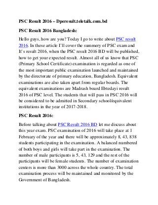 PSC Result 2016 – Dperesult.teletalk.com.bd
PSC Result 2016 Bangladesh:
Hello guys, how are you? Today I go to write about PSC result
2016. In these article I’ll cover the summery of PSC exam and
It’s result 2016, when the PSC result 2016 BD will be published,
how to get your expected result. Almost all of us know that PSC
(Primary School Certificate) examination is regarded as one of
the most important public examination launched and maintained
by the directorate of primary education, Bangladesh. Equivalent
examinations are also taken apart from regular boards. The
equivalent examinations are Madrash board Ebtedayi result
2016 of PSC level. The students that will pass in PSC 2016 will
be considered to be admitted in Secondary school/equivalent
institutions in the year of 2017-2018.
PSC Result 2016:
Before talking about PSC Result 2016 BD let me discuss about
this year exam. PSC examination of 2016 will take place at 1
February of the year and there will be approximately 8, 43, 838
students participating in the examination. A balanced numbered
of both boys and girls will take part in the examination. The
number of male participants is 5, 43, 129 and the rest of the
participants will be female students. The number of examination
centers is more than 3000 across the whole country. The total
examination process will be maintained and monitored by the
Government of Bangladesh.
 