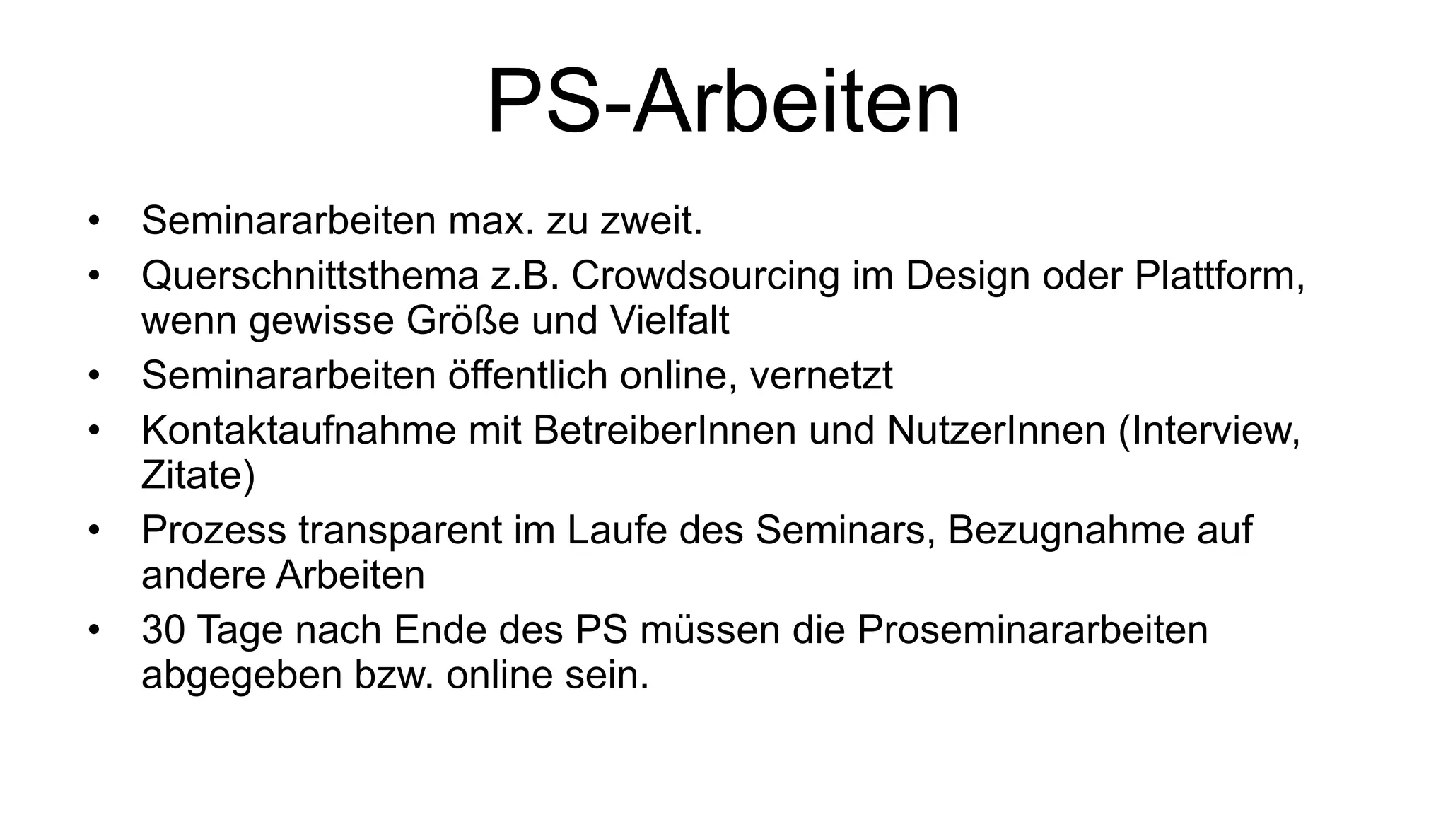 PS-Arbeiten Seminararbeiten max. zu zweit. Querschnittsthema z.B. Crowdsourcing im Design oder Plattform, wenn gewisse Größe und Vielfalt Seminararbeiten öffentlich online, vernetzt Kontaktaufnahme mit BetreiberInnen und NutzerInnen (Interview, Zitate) Prozess transparent im Laufe des Seminars, Bezugnahme auf andere Arbeiten 30 Tage nach Ende des PS müssen die Proseminararbeiten abgegeben bzw. online sein. 