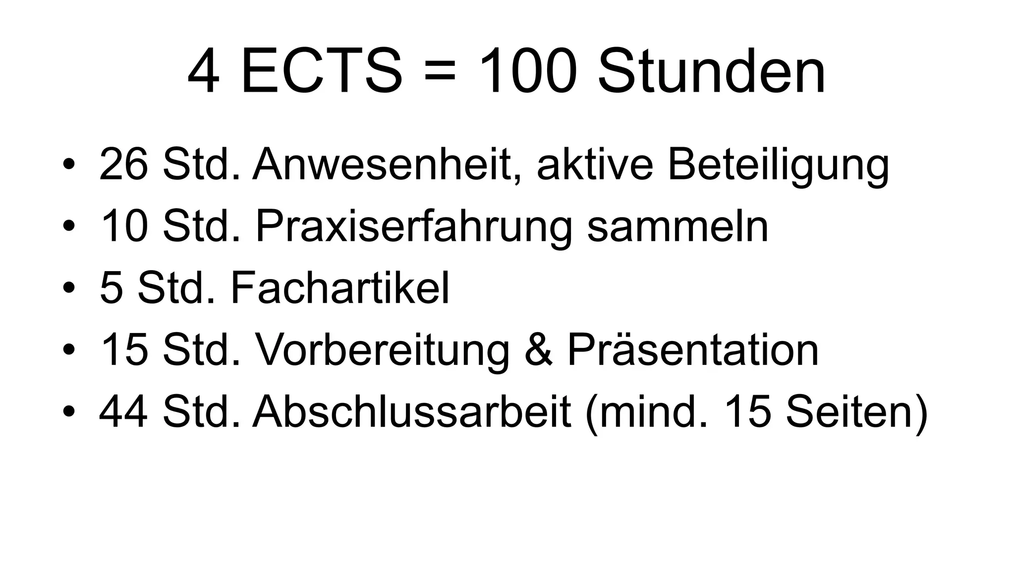 4 ECTS = 100 Stunden 26 Std. Anwesenheit, aktive Beteiligung 10 Std. Praxiserfahrung sammeln 5 Std. Fachartikel 15 Std. Vorbereitung & Präsentation 44 Std. Abschlussarbeit (mind. 15 Seiten) 