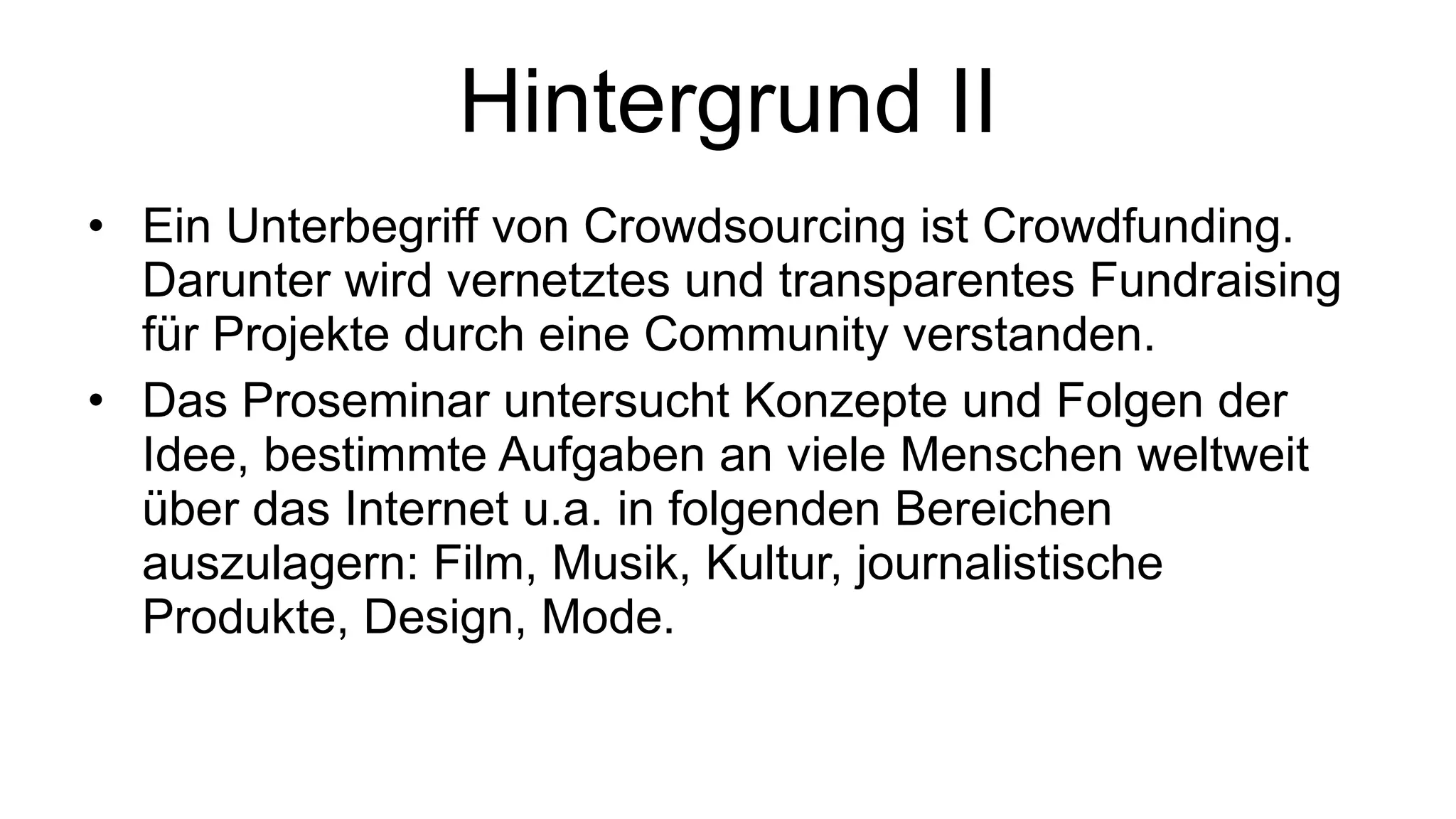 Hintergrund II Ein Unterbegriff von Crowdsourcing ist Crowdfunding. Darunter wird vernetztes und transparentes Fundraising für Projekte durch eine Community verstanden. Das Proseminar untersucht Konzepte und Folgen der Idee, bestimmte Aufgaben an viele Menschen weltweit über das Internet u.a. in folgenden Bereichen auszulagern: Film, Musik, Kultur, journalistische Produkte, Design, Mode.  