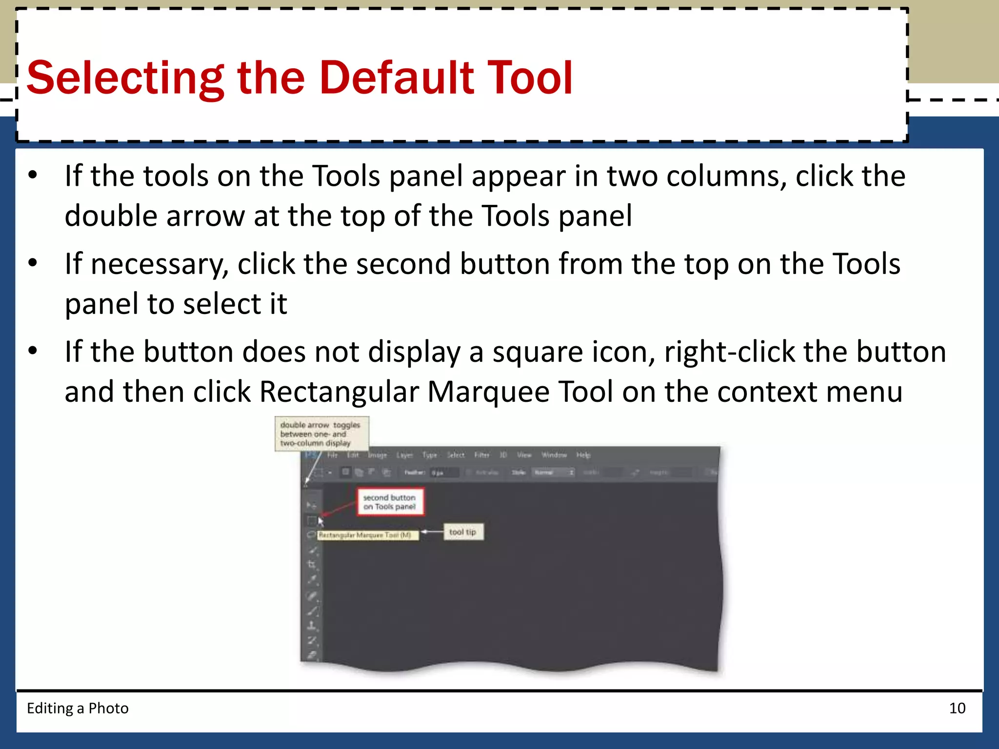 Selecting the Default Tool 
• If the tools on the Tools panel appear in two columns, click the 
double arrow at the top of the Tools panel 
• If necessary, click the second button from the top on the Tools 
panel to select it 
• If the button does not display a square icon, right-click the button 
and then click Rectangular Marquee Tool on the context menu 
Editing a Photo 10 
 