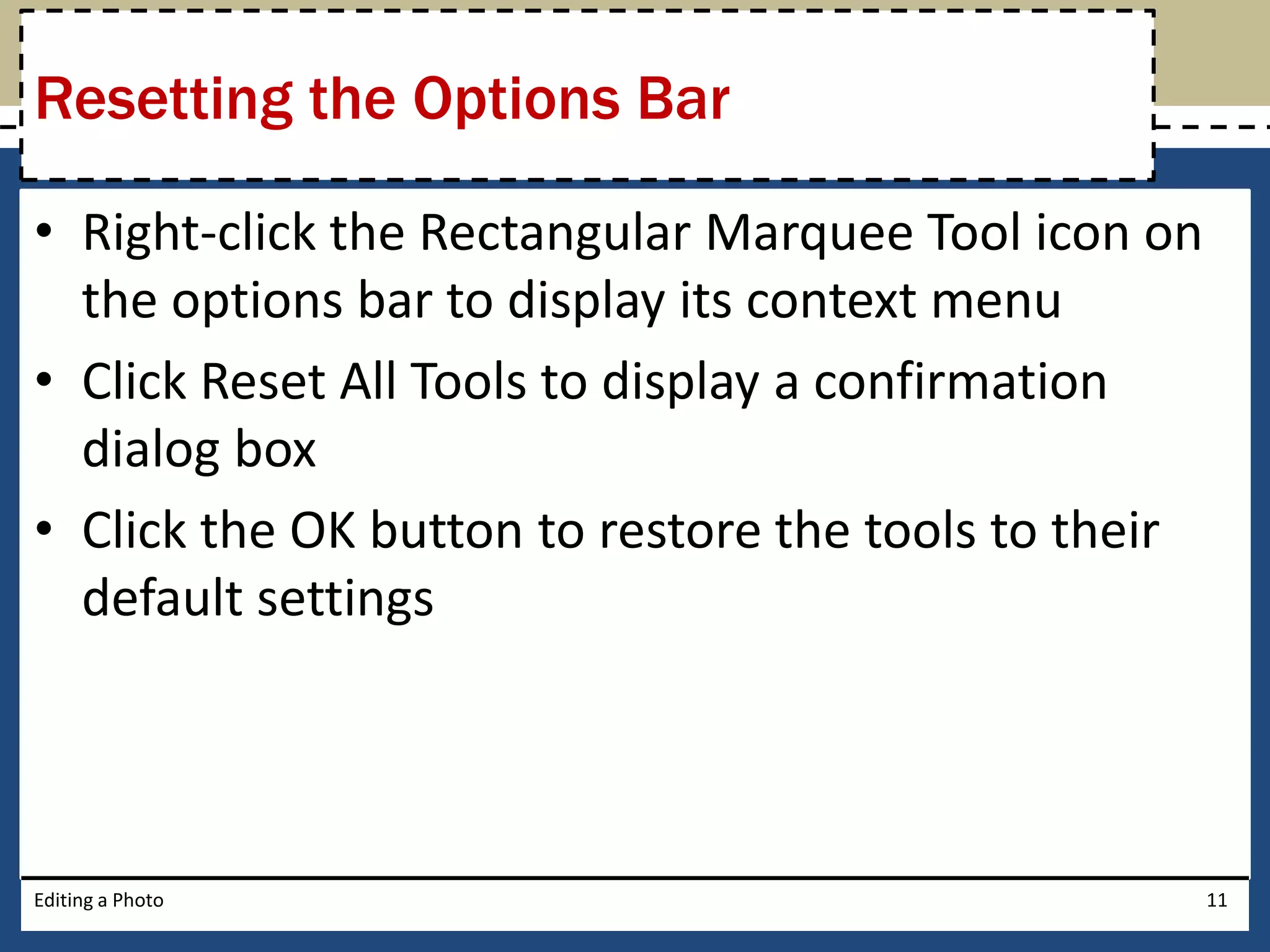 Resetting the Options Bar 
• Right-click the Rectangular Marquee Tool icon on 
the options bar to display its context menu 
• Click Reset All Tools to display a confirmation 
dialog box 
• Click the OK button to restore the tools to their 
default settings 
Editing a Photo 11 
 
