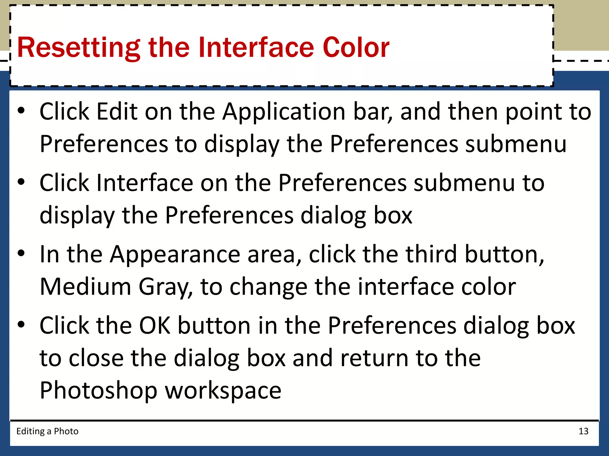 Resetting the Interface Color 
• Click Edit on the Application bar, and then point to 
Preferences to display the Preferences submenu 
• Click Interface on the Preferences submenu to 
display the Preferences dialog box 
• In the Appearance area, click the third button, 
Medium Gray, to change the interface color 
• Click the OK button in the Preferences dialog box 
to close the dialog box and return to the 
Photoshop workspace 
Editing a Photo 13 
 