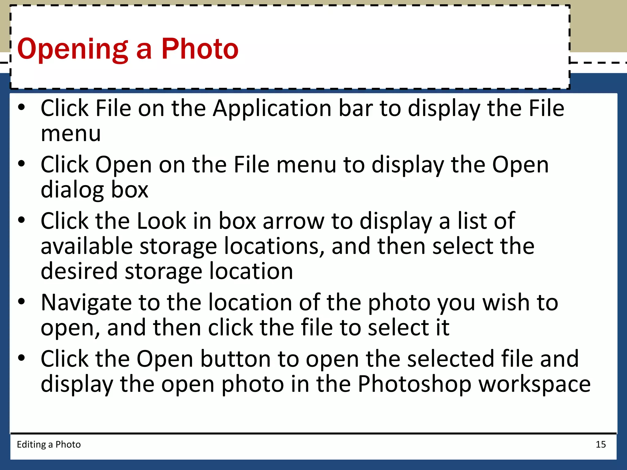 Opening a Photo 
• Click File on the Application bar to display the File 
menu 
• Click Open on the File menu to display the Open 
dialog box 
• Click the Look in box arrow to display a list of 
available storage locations, and then select the 
desired storage location 
• Navigate to the location of the photo you wish to 
open, and then click the file to select it 
• Click the Open button to open the selected file and 
display the open photo in the Photoshop workspace 
Editing a Photo 15 
 