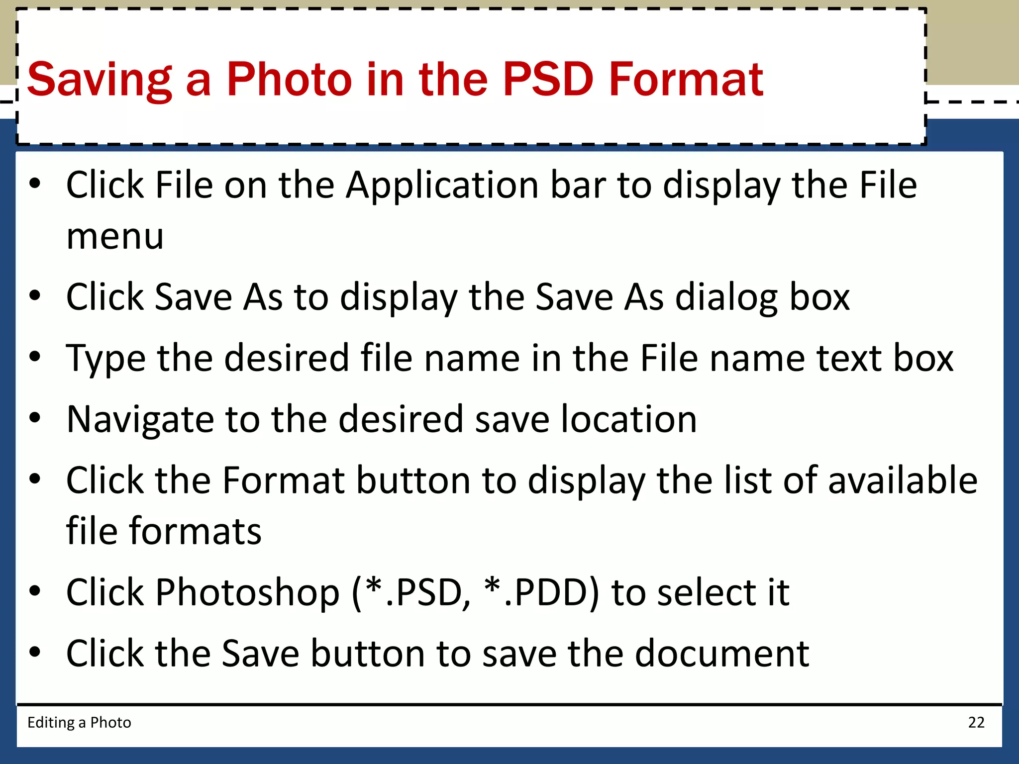 Saving a Photo in the PSD Format 
• Click File on the Application bar to display the File 
menu 
• Click Save As to display the Save As dialog box 
• Type the desired file name in the File name text box 
• Navigate to the desired save location 
• Click the Format button to display the list of available 
file formats 
• Click Photoshop (*.PSD, *.PDD) to select it 
• Click the Save button to save the document 
Editing a Photo 22 
 