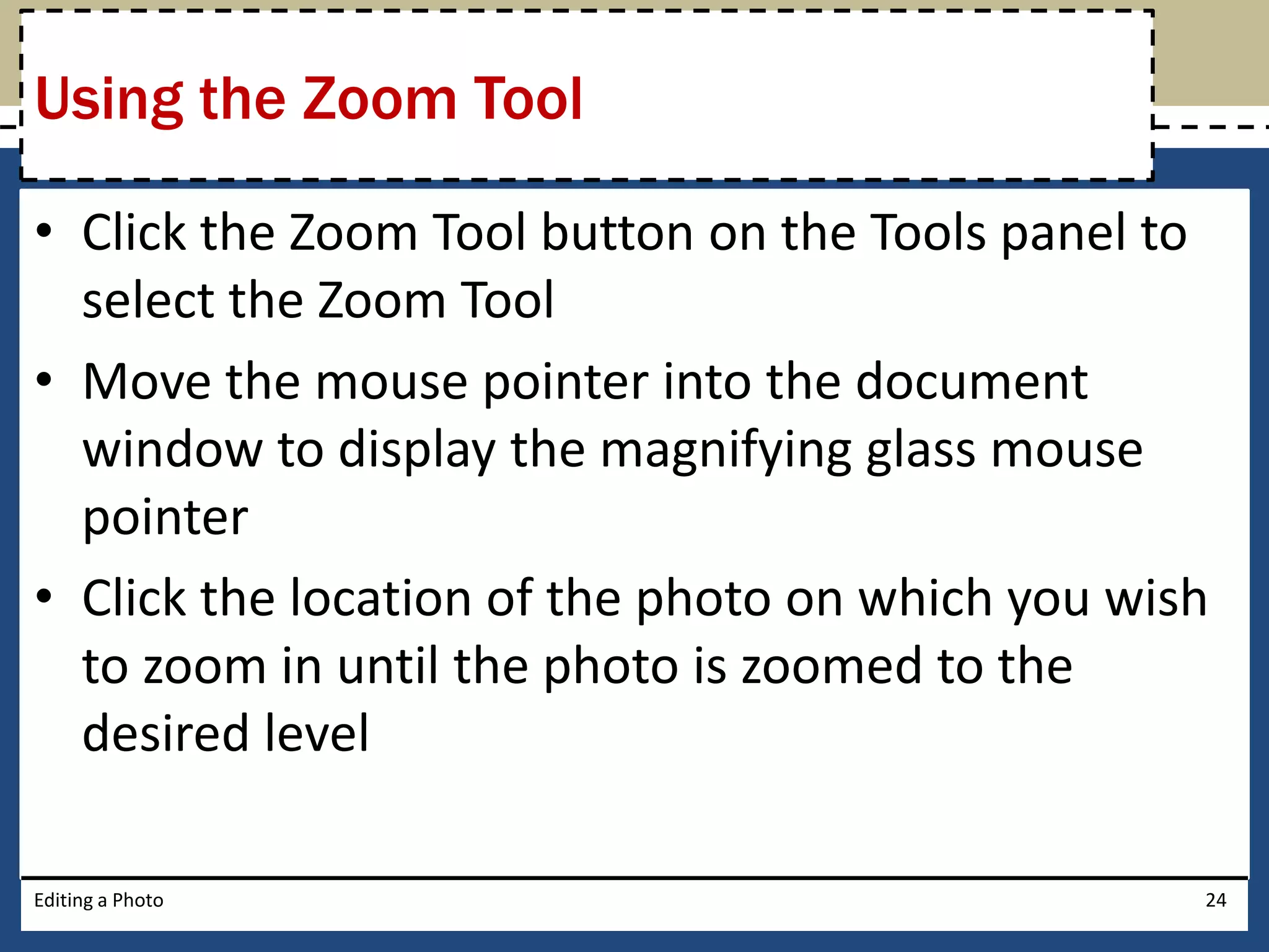 Using the Zoom Tool 
• Click the Zoom Tool button on the Tools panel to 
select the Zoom Tool 
• Move the mouse pointer into the document 
window to display the magnifying glass mouse 
pointer 
• Click the location of the photo on which you wish 
to zoom in until the photo is zoomed to the 
desired level 
Editing a Photo 24 
 