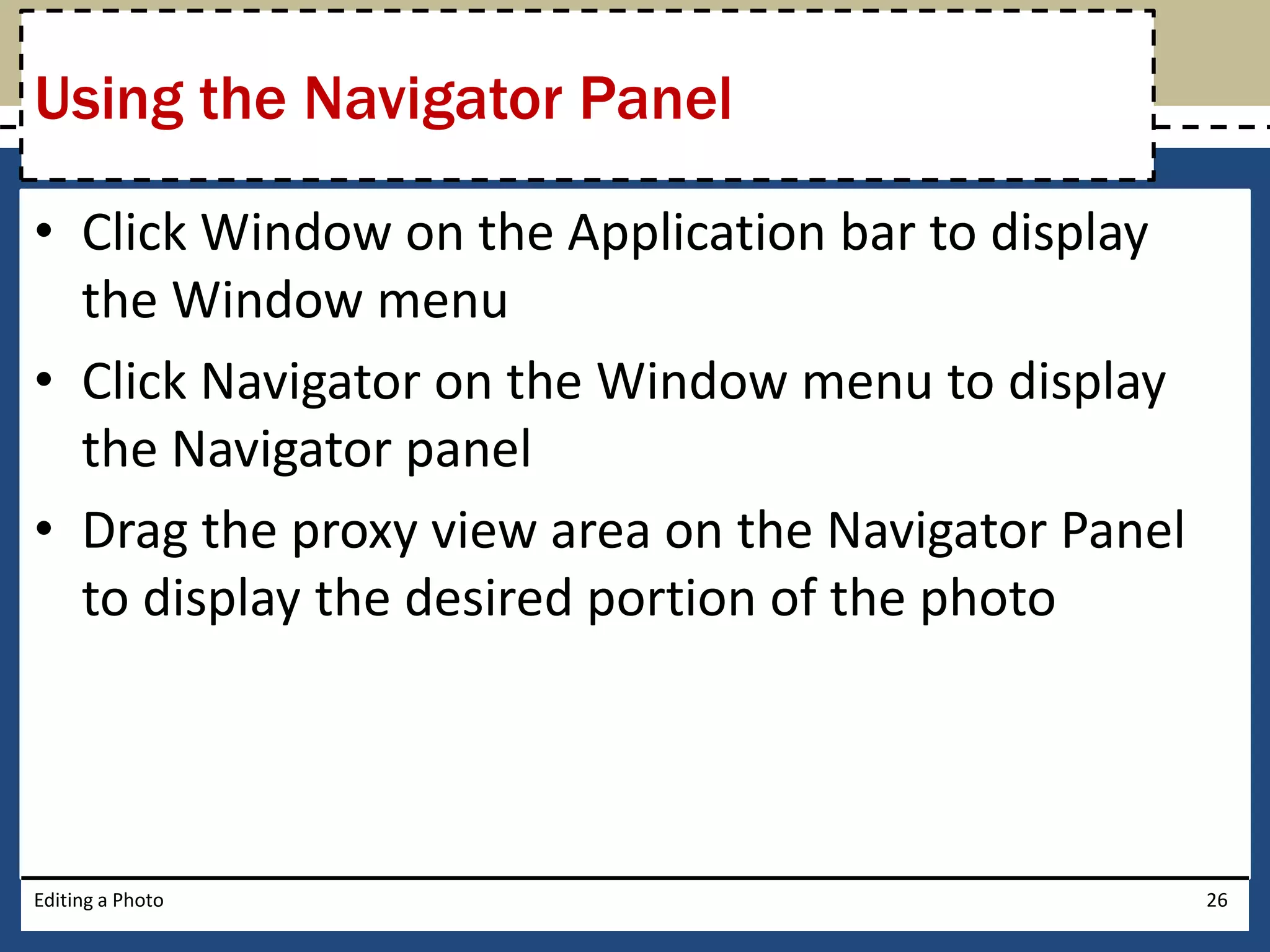 Using the Navigator Panel 
• Click Window on the Application bar to display 
the Window menu 
• Click Navigator on the Window menu to display 
the Navigator panel 
• Drag the proxy view area on the Navigator Panel 
to display the desired portion of the photo 
Editing a Photo 26 
 