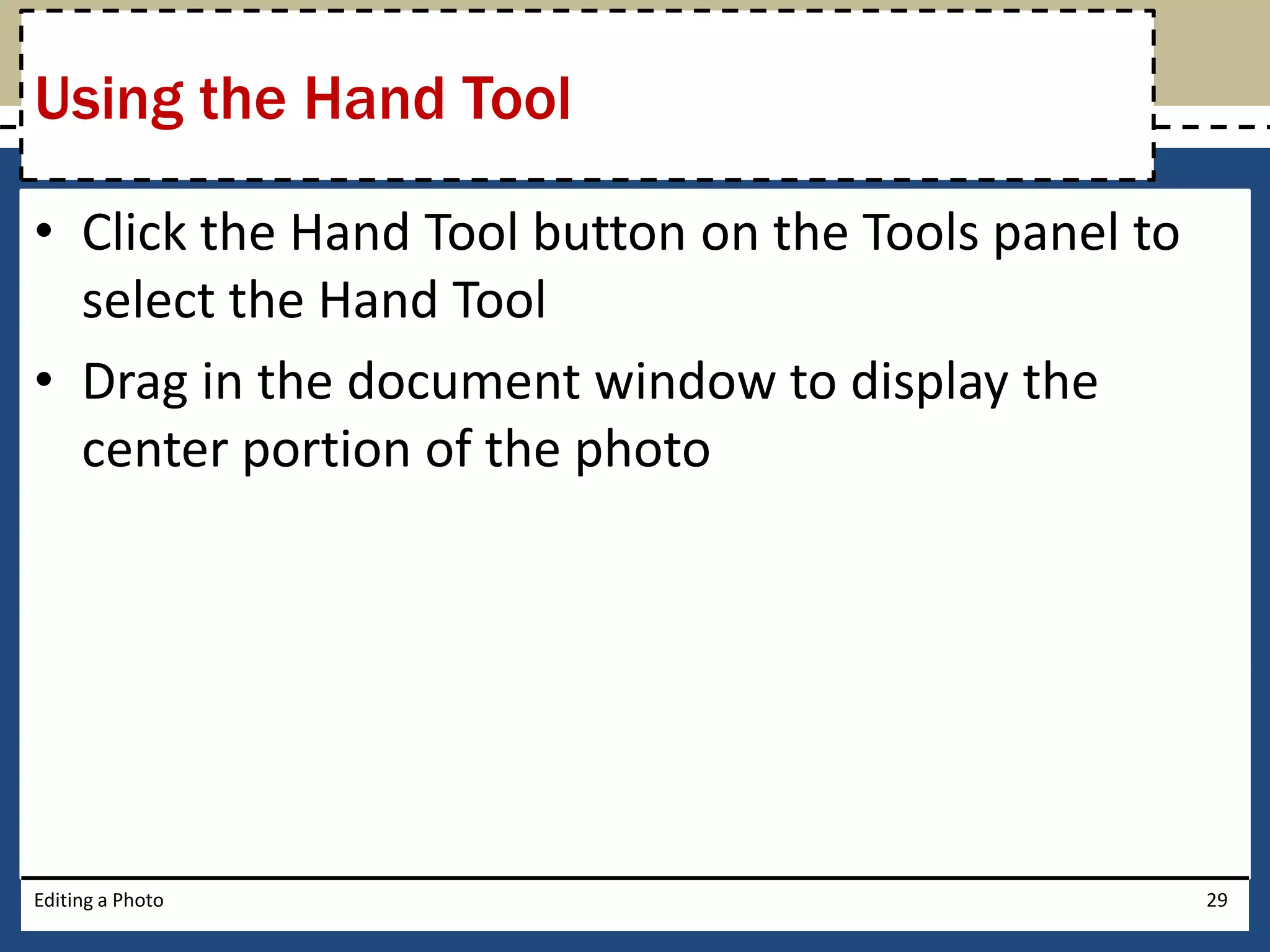 Using the Hand Tool 
• Click the Hand Tool button on the Tools panel to 
select the Hand Tool 
• Drag in the document window to display the 
center portion of the photo 
Editing a Photo 29 
 