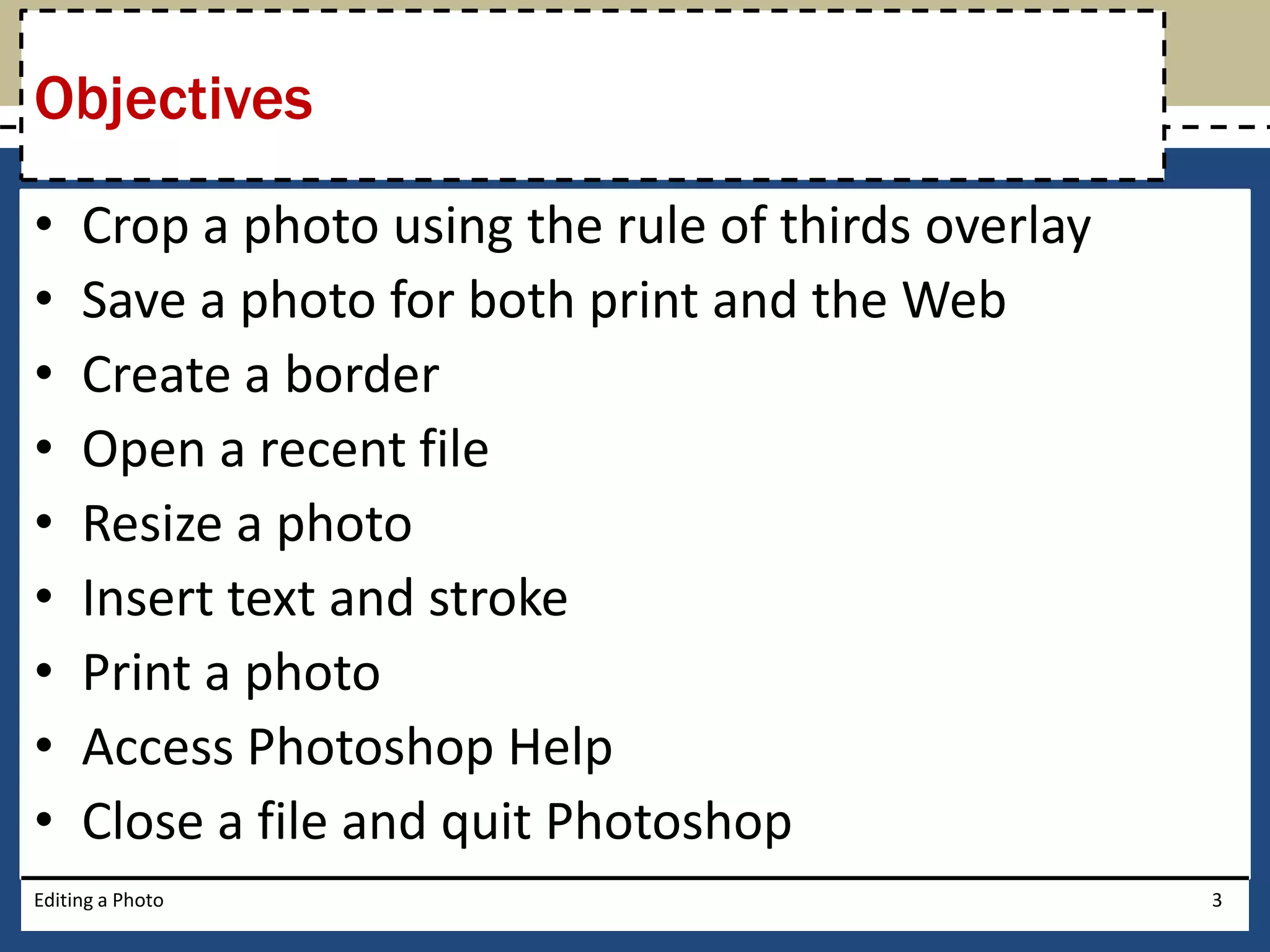 Objectives 
• Crop a photo using the rule of thirds overlay 
• Save a photo for both print and the Web 
• Create a border 
• Open a recent file 
• Resize a photo 
• Insert text and stroke 
• Print a photo 
• Access Photoshop Help 
• Close a file and quit Photoshop 
Editing a Photo 3 
 