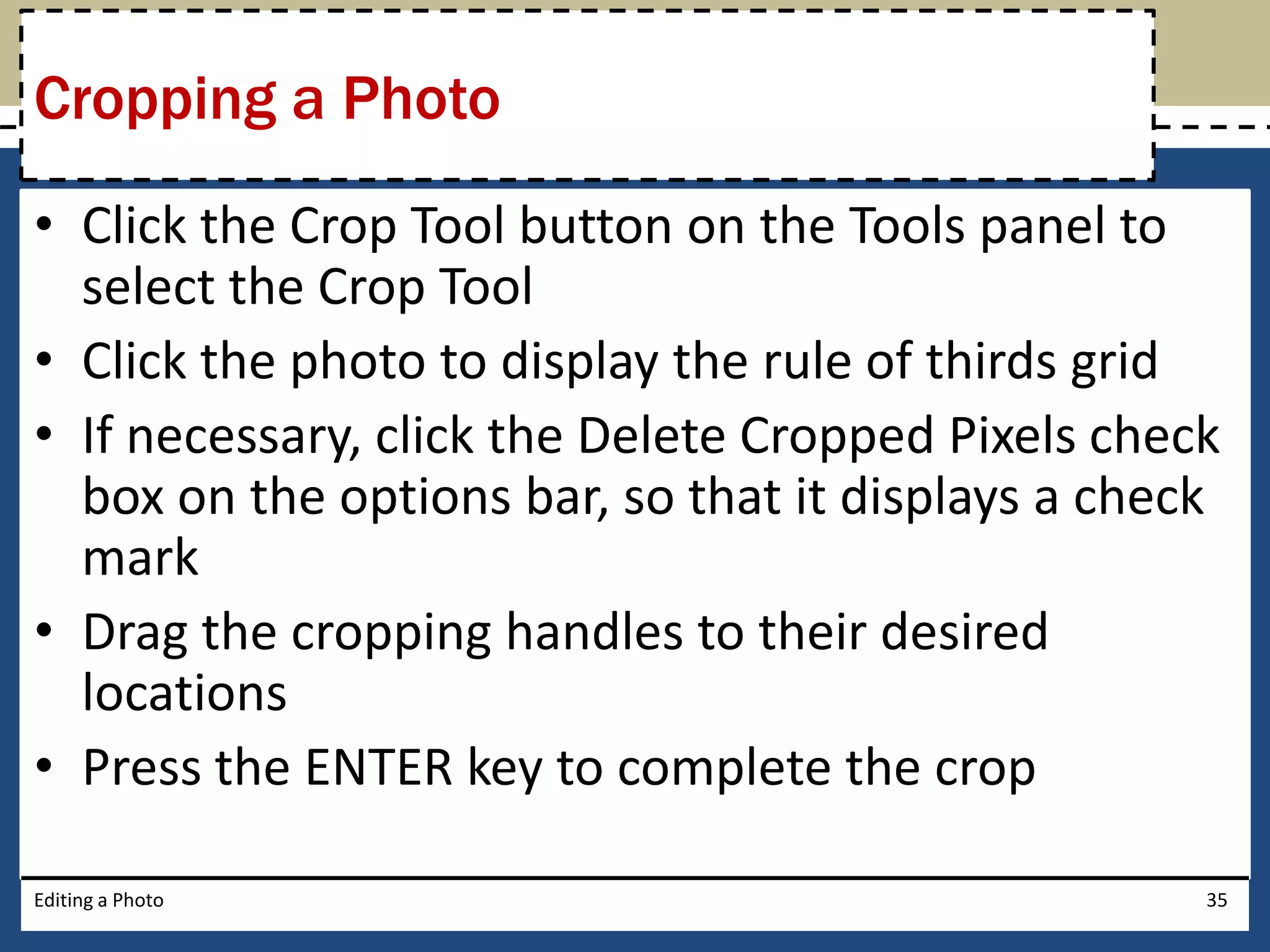 Cropping a Photo 
• Click the Crop Tool button on the Tools panel to 
select the Crop Tool 
• Click the photo to display the rule of thirds grid 
• If necessary, click the Delete Cropped Pixels check 
box on the options bar, so that it displays a check 
mark 
• Drag the cropping handles to their desired 
locations 
• Press the ENTER key to complete the crop 
Editing a Photo 35 
 