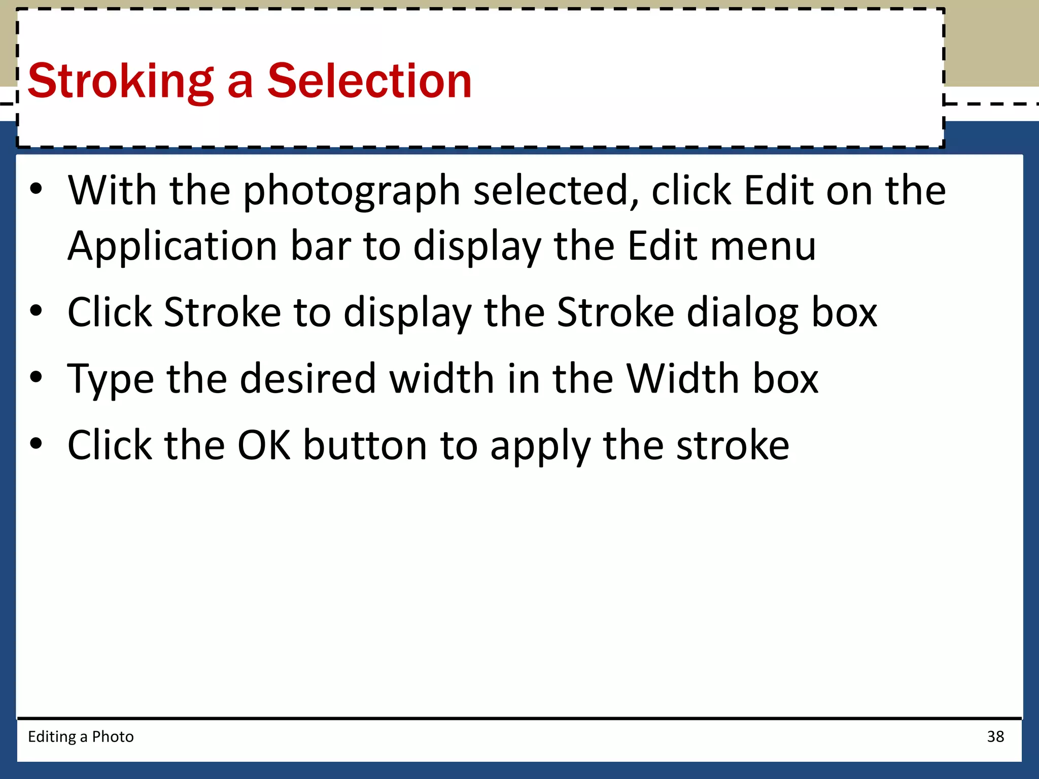Stroking a Selection 
• With the photograph selected, click Edit on the 
Application bar to display the Edit menu 
• Click Stroke to display the Stroke dialog box 
• Type the desired width in the Width box 
• Click the OK button to apply the stroke 
Editing a Photo 38 
 