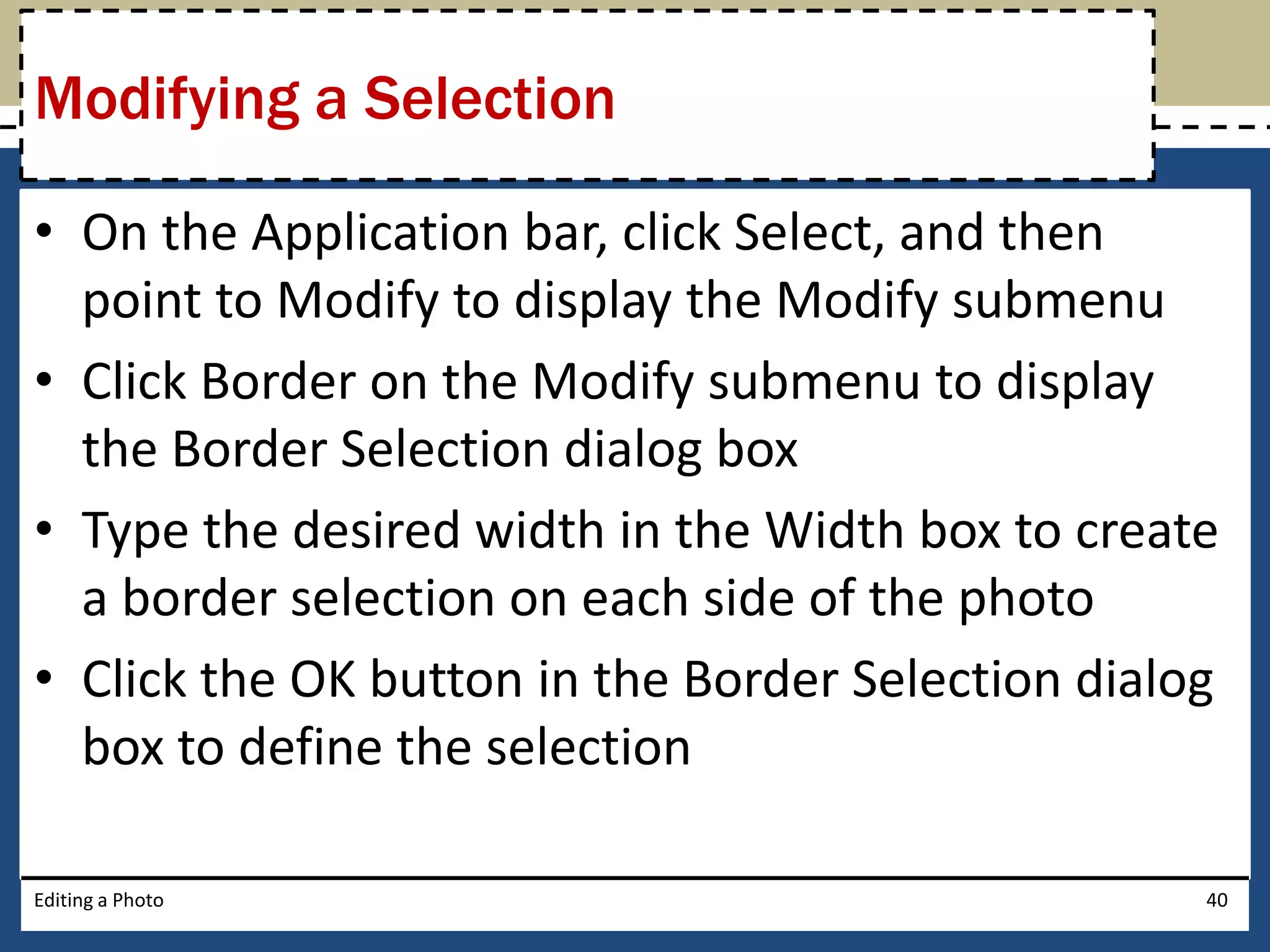 Modifying a Selection 
• On the Application bar, click Select, and then 
point to Modify to display the Modify submenu 
• Click Border on the Modify submenu to display 
the Border Selection dialog box 
• Type the desired width in the Width box to create 
a border selection on each side of the photo 
• Click the OK button in the Border Selection dialog 
box to define the selection 
Editing a Photo 40 
 