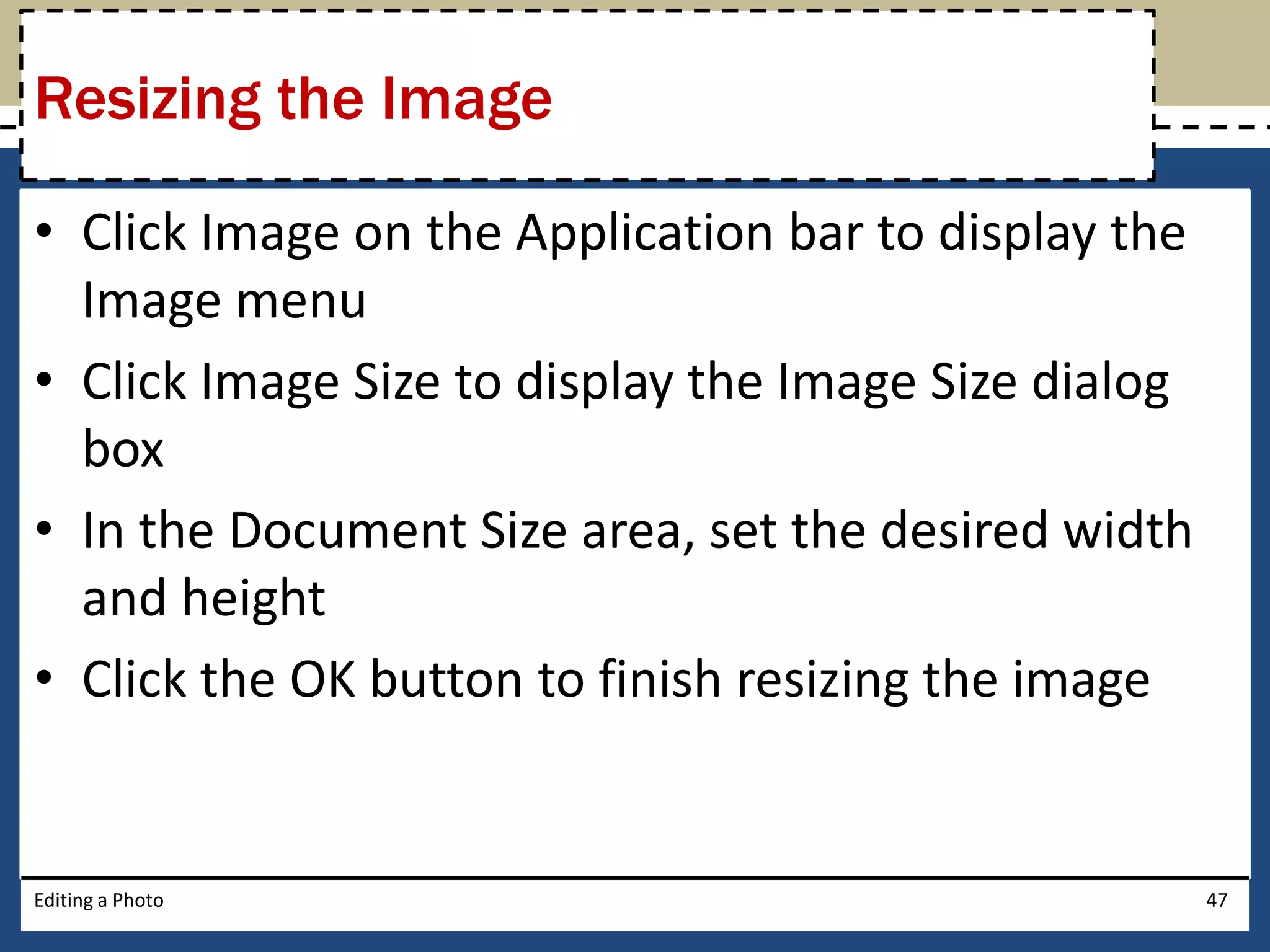 Resizing the Image 
• Click Image on the Application bar to display the 
Image menu 
• Click Image Size to display the Image Size dialog 
box 
• In the Document Size area, set the desired width 
and height 
• Click the OK button to finish resizing the image 
Editing a Photo 47 
 