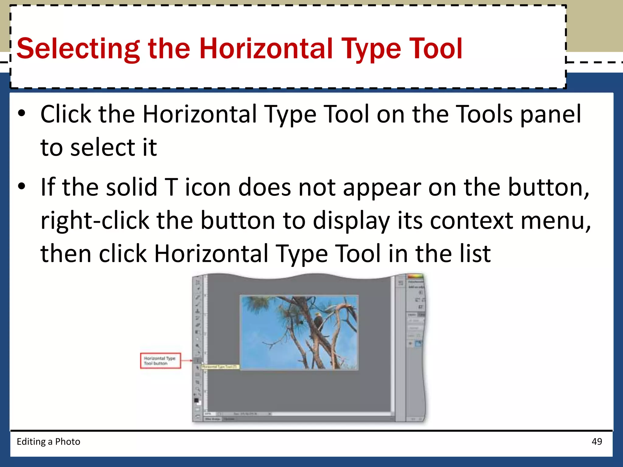 Selecting the Horizontal Type Tool 
• Click the Horizontal Type Tool on the Tools panel 
to select it 
• If the solid T icon does not appear on the button, 
right-click the button to display its context menu, 
then click Horizontal Type Tool in the list 
Editing a Photo 49 
 