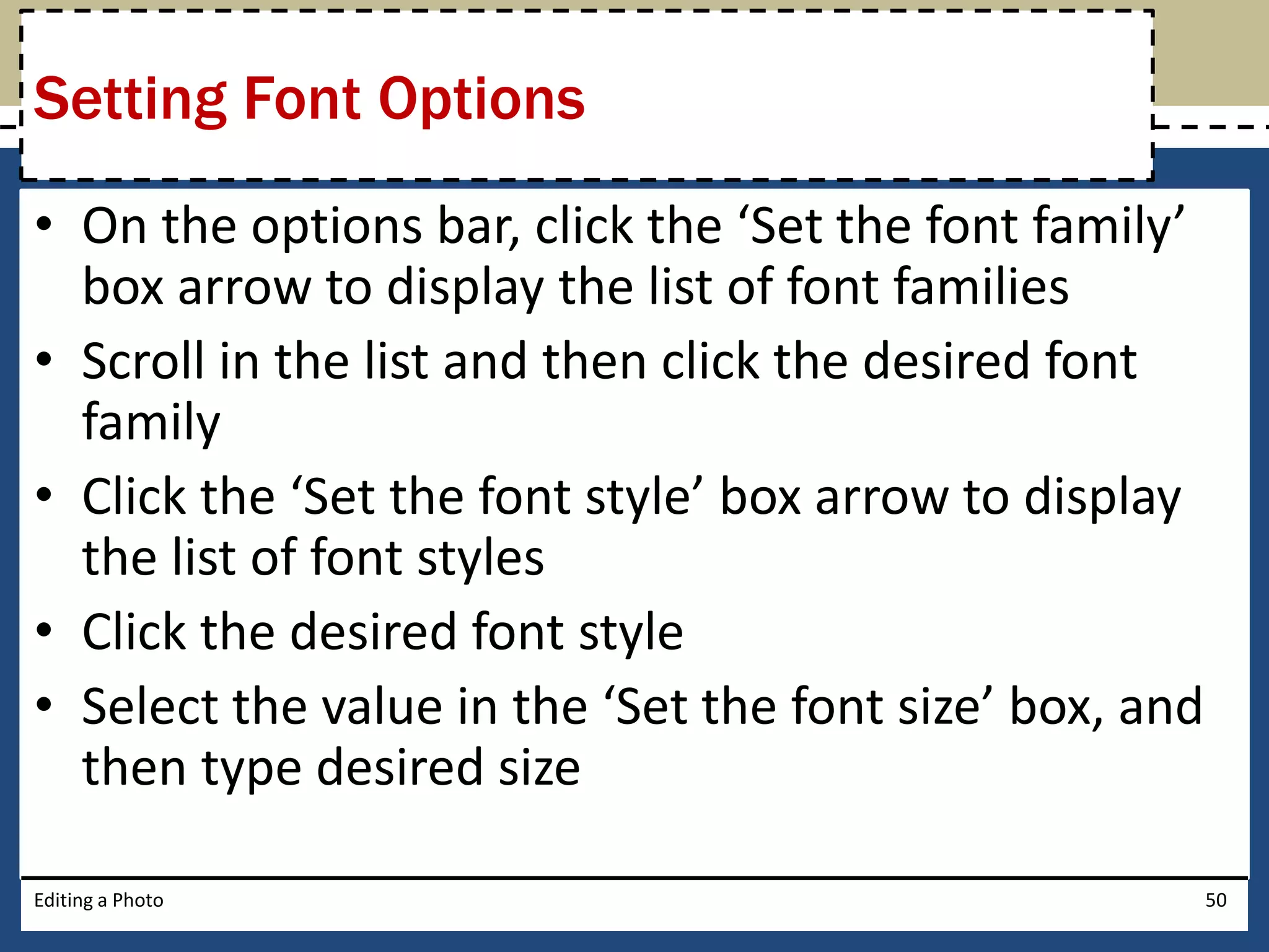 Setting Font Options 
• On the options bar, click the ‘Set the font family’ 
box arrow to display the list of font families 
• Scroll in the list and then click the desired font 
family 
• Click the ‘Set the font style’ box arrow to display 
the list of font styles 
• Click the desired font style 
• Select the value in the ‘Set the font size’ box, and 
then type desired size 
Editing a Photo 50 
 